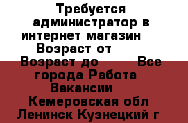 Требуется администратор в интернет магазин.  › Возраст от ­ 22 › Возраст до ­ 40 - Все города Работа » Вакансии   . Кемеровская обл.,Ленинск-Кузнецкий г.